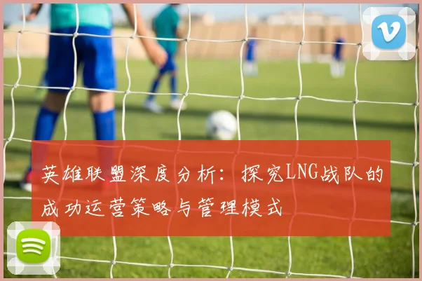 英雄联盟深度分析：探究LNG战队的成功运营策略与管理模式