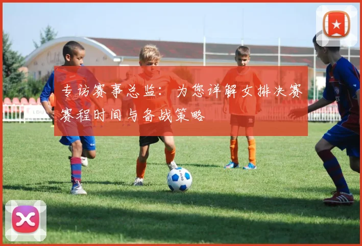 专访赛事总监：为您详解女排决赛赛程时间与备战策略