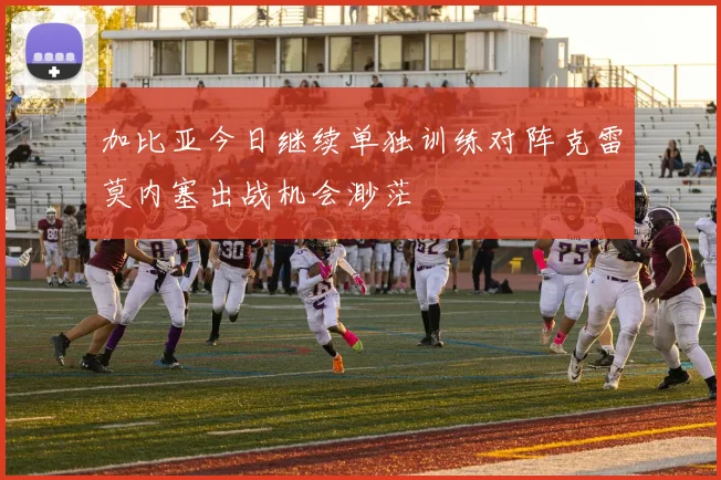 加比亚今日继续单独训练对阵克雷莫内塞出战机会渺茫