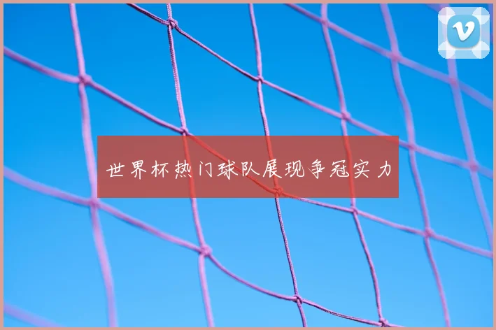 世界杯热门球队展现争冠实力