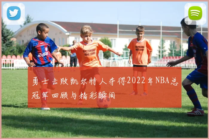 勇士击败凯尔特人夺得2022年NBA总冠军回顾与精彩瞬间
