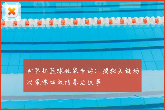 世界杯篮球独家专访：揭秘关键场次录像回放的幕后故事