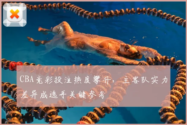 CBA竞彩投注热度攀升，主客队实力差异成选手关键参考