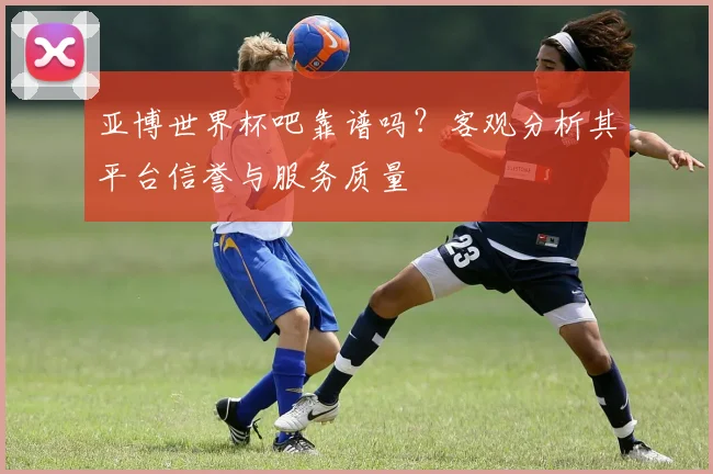 亚博世界杯吧靠谱吗？客观分析其平台信誉与服务质量