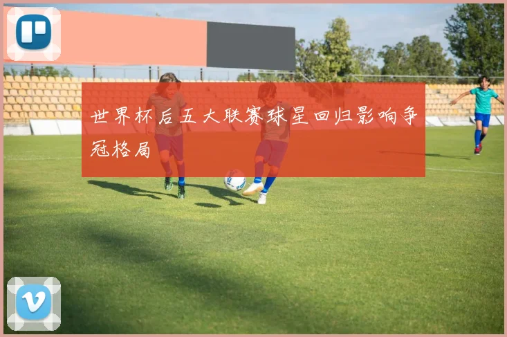 世界杯后五大联赛球星回归影响争冠格局