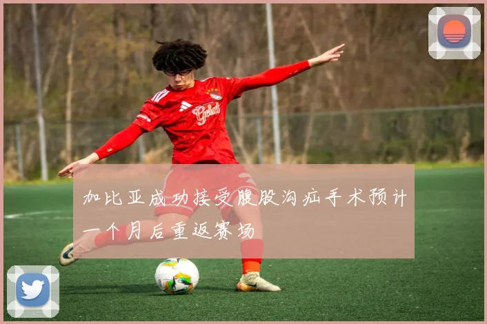 加比亚成功接受腹股沟疝手术预计一个月后重返赛场