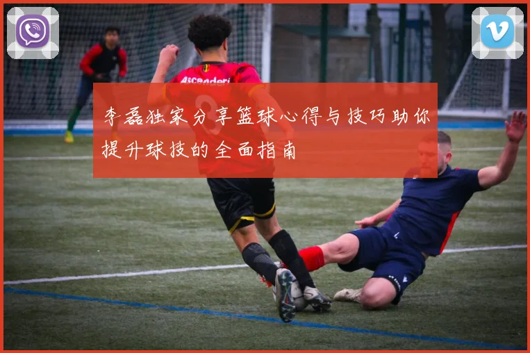 李磊独家分享篮球心得与技巧助你提升球技的全面指南