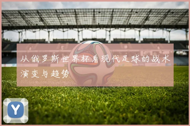 从俄罗斯世界杯看现代足球的战术演变与趋势