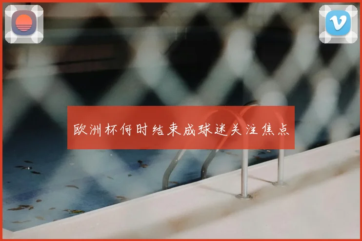 欧洲杯何时结束成球迷关注焦点