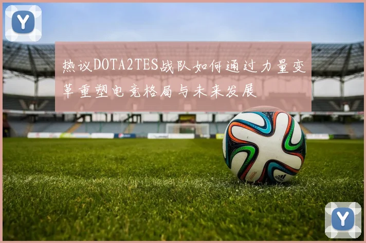 热议DOTA2TES战队如何通过力量变革重塑电竞格局与未来发展