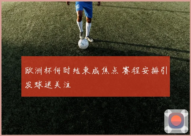 欧洲杯何时结束成焦点 赛程安排引发球迷关注