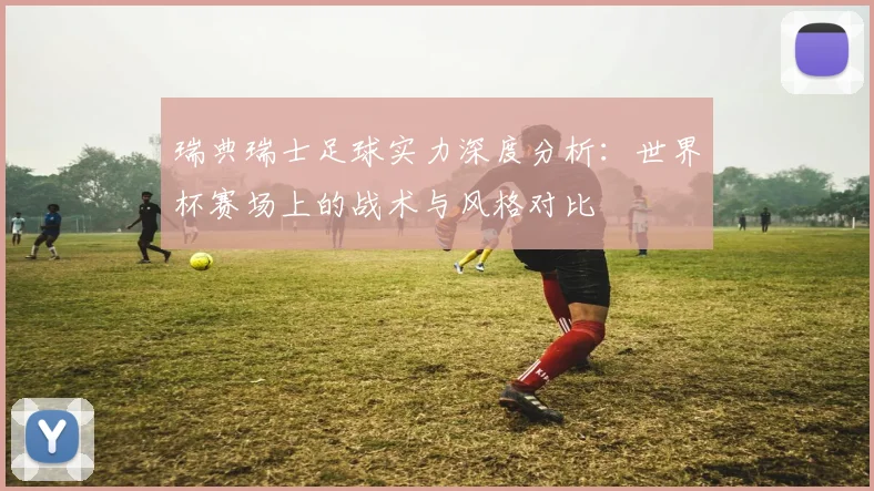 瑞典瑞士足球实力深度分析：世界杯赛场上的战术与风格对比