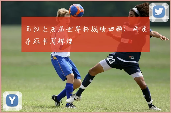 乌拉圭历届世界杯战绩回顾：两度夺冠书写辉煌