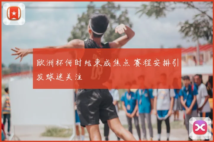 欧洲杯何时结束成焦点 赛程安排引发球迷关注