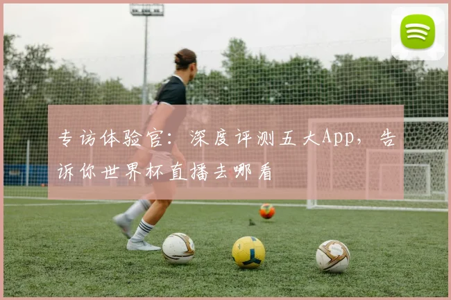 专访体验官：深度评测五大App，告诉你世界杯直播去哪看