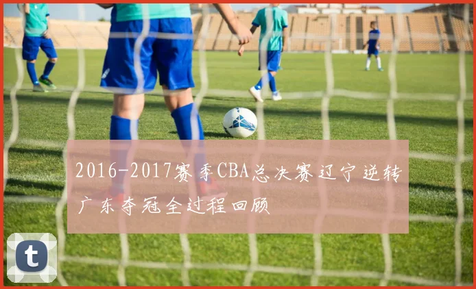 2016-2017赛季CBA总决赛辽宁逆转广东夺冠全过程回顾