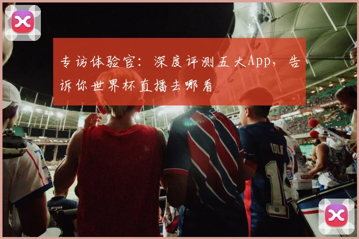 专访体验官：深度评测五大App，告诉你世界杯直播去哪看