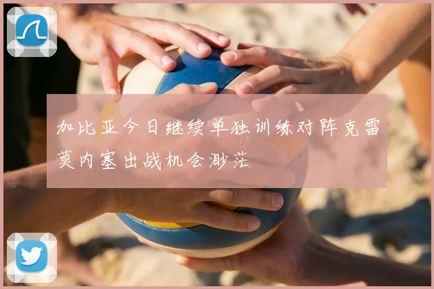 加比亚今日继续单独训练对阵克雷莫内塞出战机会渺茫