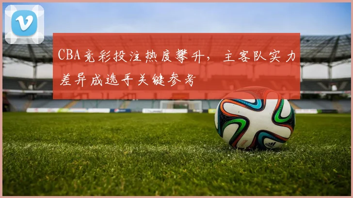 CBA竞彩投注热度攀升，主客队实力差异成选手关键参考