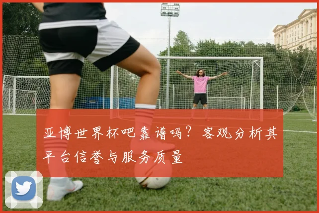亚博世界杯吧靠谱吗？客观分析其平台信誉与服务质量