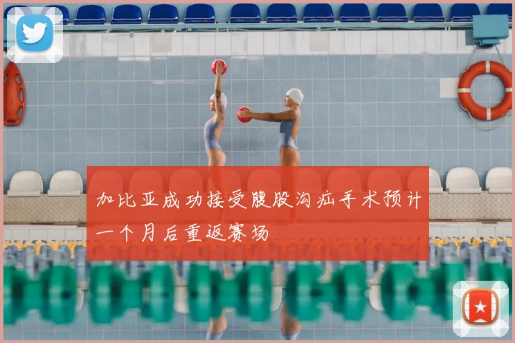 加比亚成功接受腹股沟疝手术预计一个月后重返赛场