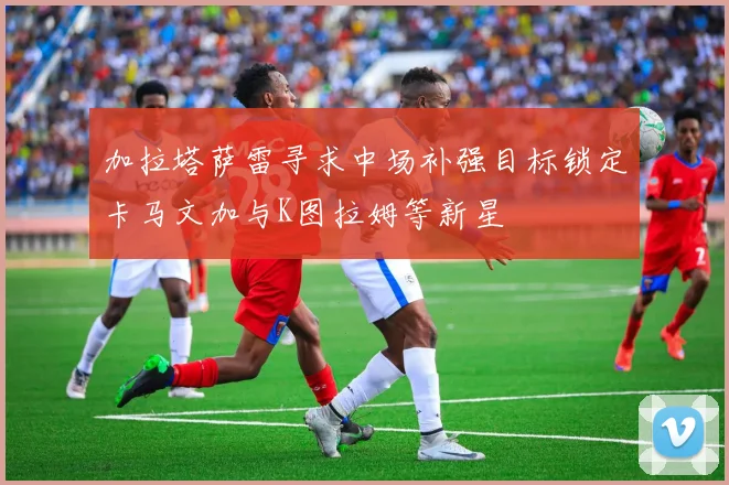 加拉塔萨雷寻求中场补强目标锁定卡马文加与K图拉姆等新星