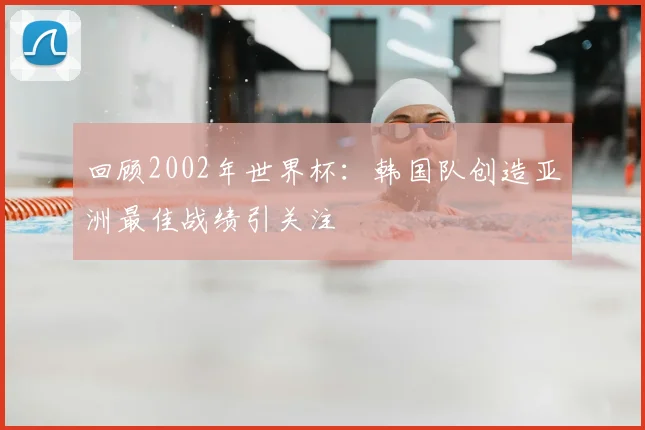 回顾2002年世界杯：韩国队创造亚洲最佳战绩引关注