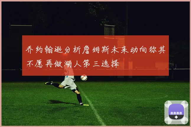 乔约翰逊分析詹姆斯未来动向称其不愿再做湖人第三选择