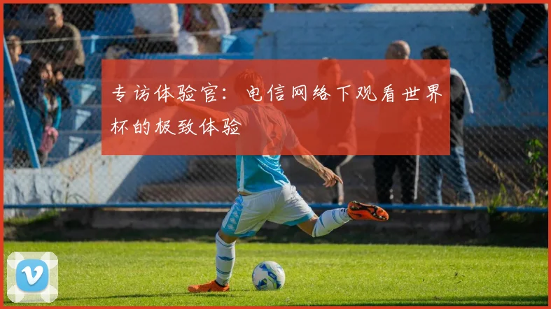 专访体验官：电信网络下观看世界杯的极致体验