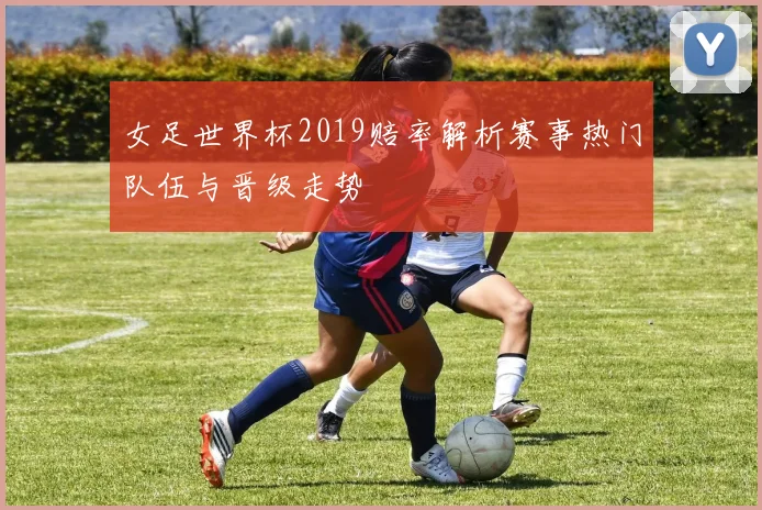 女足世界杯2019赔率解析赛事热门队伍与晋级走势