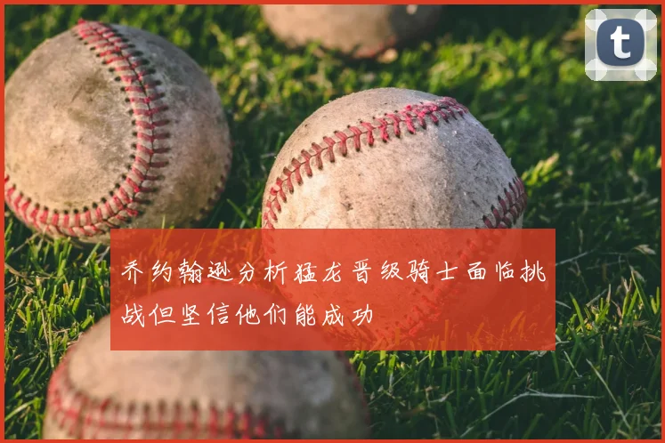 乔约翰逊分析猛龙晋级骑士面临挑战但坚信他们能成功