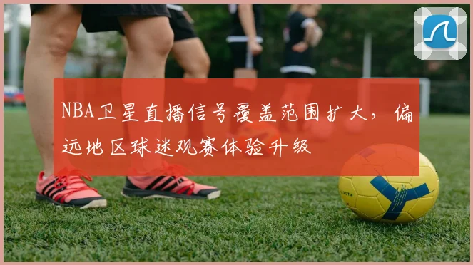NBA卫星直播信号覆盖范围扩大，偏远地区球迷观赛体验升级