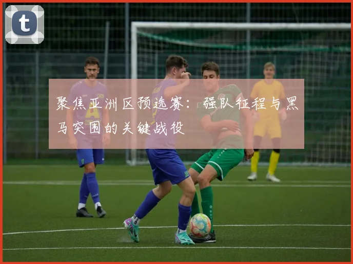 聚焦亚洲区预选赛：强队征程与黑马突围的关键战役