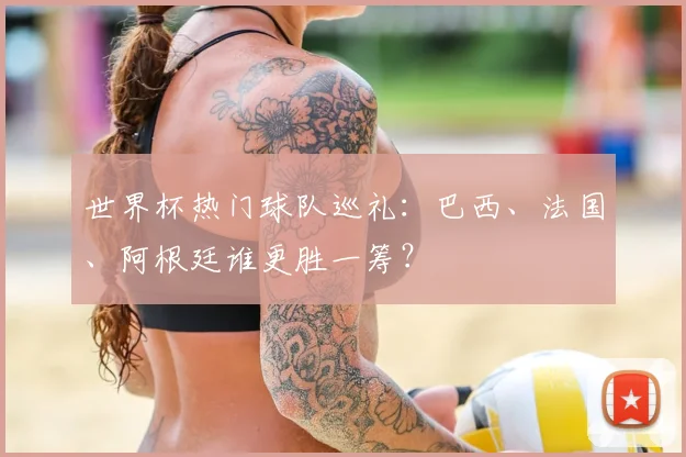 世界杯热门球队巡礼：巴西、法国、阿根廷谁更胜一筹？