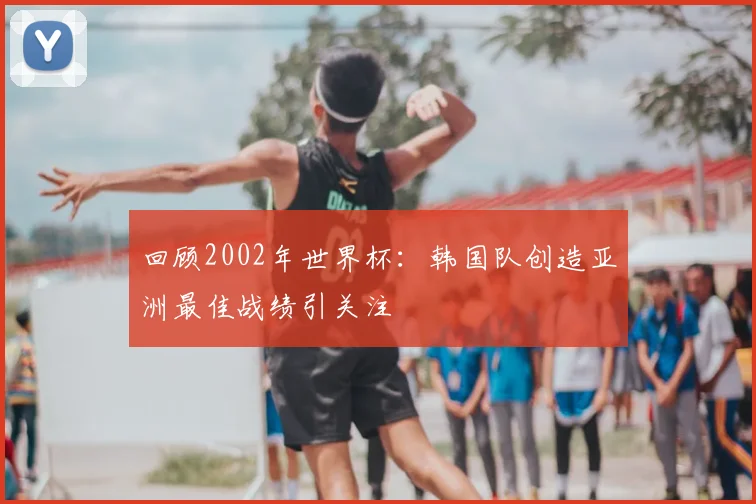 回顾2002年世界杯：韩国队创造亚洲最佳战绩引关注