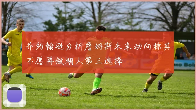 乔约翰逊分析詹姆斯未来动向称其不愿再做湖人第三选择