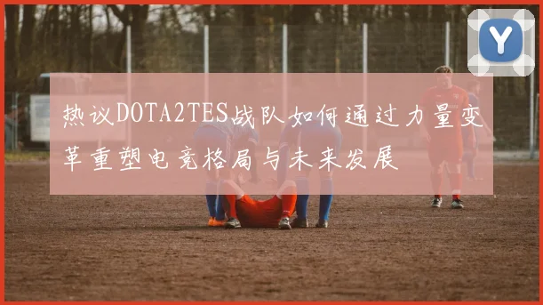 热议DOTA2TES战队如何通过力量变革重塑电竞格局与未来发展
