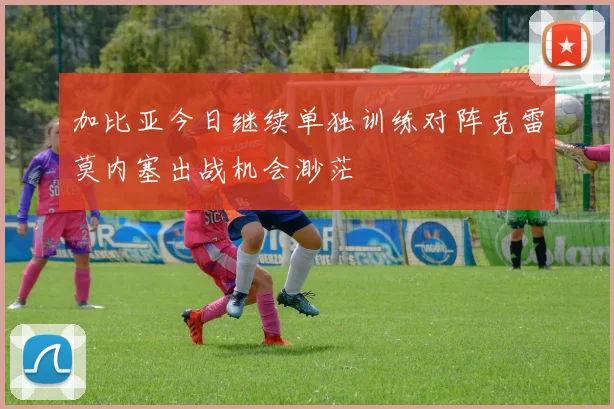 加比亚今日继续单独训练对阵克雷莫内塞出战机会渺茫
