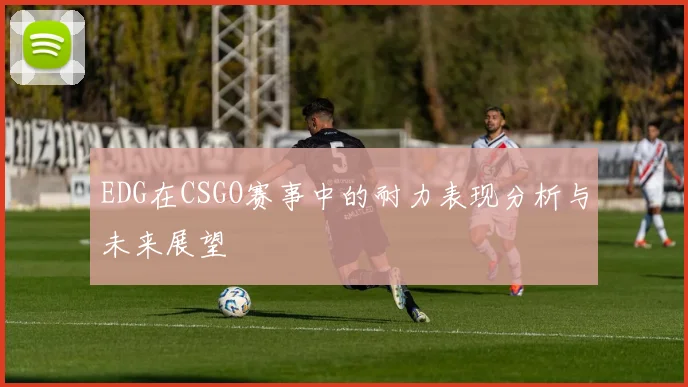 EDG在CSGO赛事中的耐力表现分析与未来展望