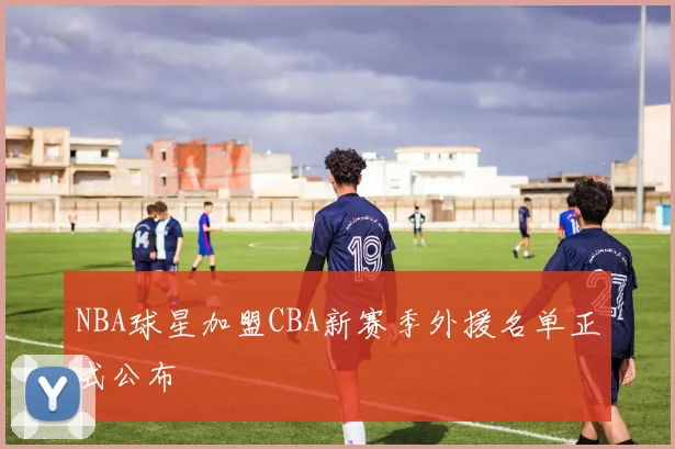 NBA球星加盟CBA新赛季外援名单正式公布