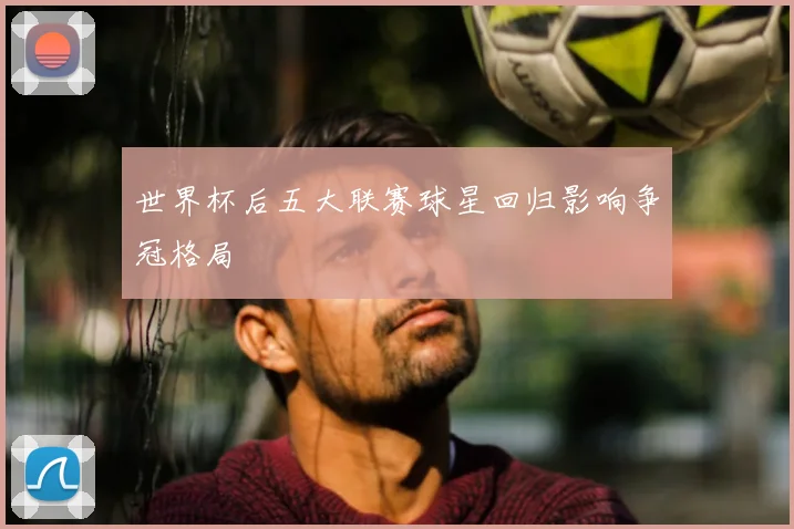 世界杯后五大联赛球星回归影响争冠格局