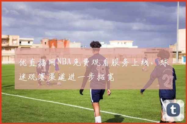 优直播网NBA免费观看服务上线，球迷观赛渠道进一步拓宽