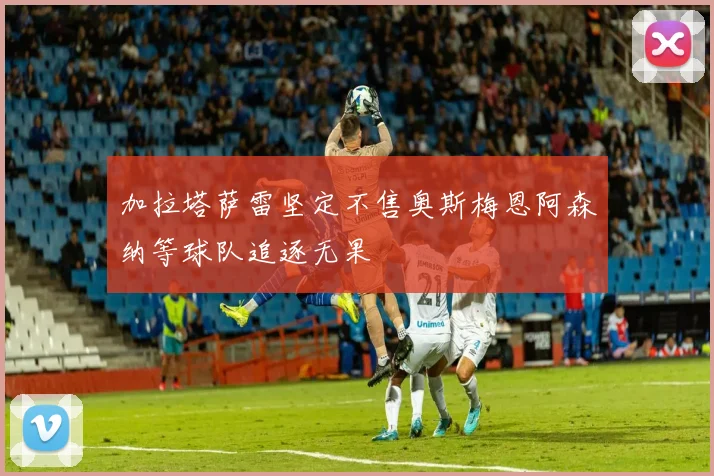 加拉塔萨雷坚定不售奥斯梅恩阿森纳等球队追逐无果
