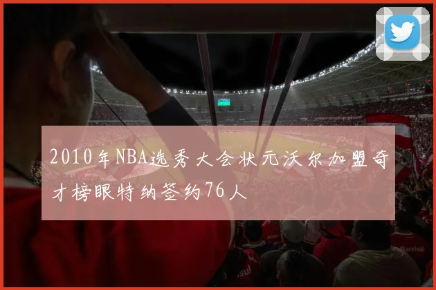 2010年NBA选秀大会状元沃尔加盟奇才榜眼特纳签约76人