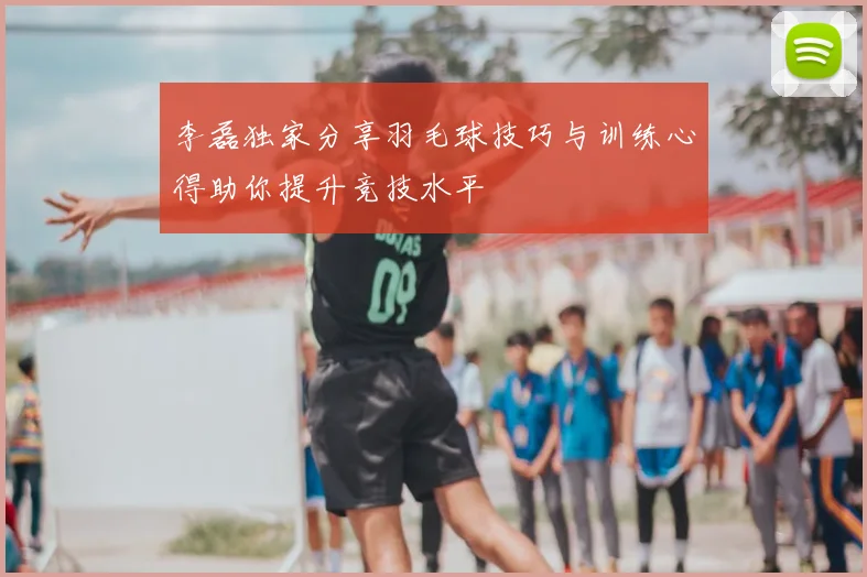 李磊独家分享羽毛球技巧与训练心得助你提升竞技水平