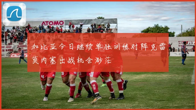 加比亚今日继续单独训练对阵克雷莫内塞出战机会渺茫
